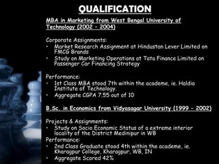 QUALIFICATION
MBA in Marketing from West Bengal University of
Technology (2002 – 2004)
Corporate Assignments:
• Market Research Assignment at Hindustan Lever Limited on
FMCG Brands
• Study on Marketing Operations at Tata Finance Limited on
Passenger Car Financing Strategy
Performance:
• 1st Class MBA stood 7th within the academe, ie. Haldia
Institute of Technology.
• Aggregate CGPA 7.55 out of 10
B.Sc. in Economics from Vidyasagar University (1999 – 2002)
Projects & Assignments:
• Study on Socio Economic Status of a extreme interior
locality of the District Medinipur in WB
Performance:
• 2nd Class Graduate stood 4th within the academe, ie.
Kharagpur College, Kharagpur, WB, IN
• Aggregate Scored 42%
 