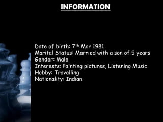 INFORMATION
Date of birth: 7th Mar 1981
Marital Status: Married with a son of 5 years
Gender: Male
Interests: Painting pictures, Listening Music
Hobby: Travelling
Nationality: Indian
 