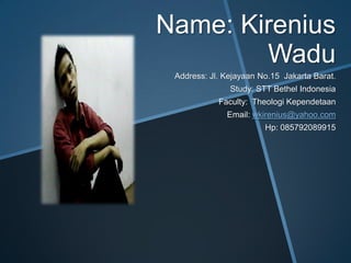 Name: Kirenius
        Wadu
 Address: Jl. Kejayaan No.15 Jakarta Barat.
               Study: STT Bethel Indonesia
            Faculty: Theologi Kependetaan
              Email: wkirenius@yahoo.com
                        Hp: 085792089915
 