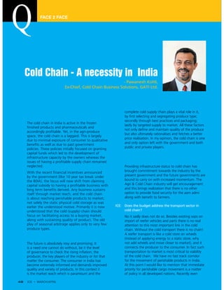 FACE 2 FACE




     Cold Chain - A necessity in India
                                                              - Pawanexh Kohli,
                              Ex-Chief, Cold Chain Business Solutions, GATI Ltd.




ICE: How would you describe the current state of cold              complete cold supply chain plays a vital role in it, by
     chain in India?                                               first selecting and segregating produce type;
                                                                   secondly through best practices and packaging;
     The cold chain in India is active in the frozen
                                                                   lastly by targeted supply to market. All these factors
     finished products and pharmaceuticals and
                                                                   not only define and maintain quality of the produce
     accordingly profitable. Yet, in the agri-produce
                                                                   but also ultimately rationalises and fetches a better
     space, the cold chain is a laggard. This is largely
                                                                   price realisation. In my opinion, the cold chain is one
     due to minimal exposure of consumer to qualitative
                                                                   and only option left with the government and both
     benefits as well as due to past government policies.
                                                                   public and private players.
     These policies initially focused on granting capital
     funds which led to the development of infrastructure
                                                              ICE: Your take on infrastructure status given to cold
     capacity by the owners whereas the issues of having
                                                                   chain industry in the union budget-2011?
     a profitable supply chain remained neglected.
                                                                   Providing infrastructure status to cold chain has
     With the recent financial incentives announced by
     the government (like 10 year tax break under the              brought commitment towards the industry by the
     80IA), the focus will now shift from claiming capital         present government and the future governments are
     subsidy to having a profitable business with long             bound to carry on with increased momentum. The
     term benefits derived. Any business sustains itself           Agri & Cold Chain industry will get encouragement
     through market reach, and the cold chain is about             and this brings realization that there is no other
     reaching perishable products to market; not solely            option to provide food security for the aam admi
     the static physical cold storage as was earlier the           along with benefit to farmers.
     understood motive. Primarily it is now understood
     that the cold (supply) chain should focus on             ICE: Does the budget address the transport sector in
     facilitating access to a buying market, along with            cold chain?
     sustaining quality of product. The old play of                No it sadly does not do so. Besides existing sops
     seasonal arbitrage applies only to very few produce           on import of reefer vehicles and parts there is no
     types.                                                        real attention to this most important link in the cold
                                                                   chain. Without the cold transport there is no chain!
ICE: What is the future of cold chain in India!                    A reefer transport is like a cold store on wheels
     The future is absolutely rosy and promising. It is a          (instead of applying energy to a static store, why
     need one cannot do without, be it the level of                not add wheels and move closer to market), and it
     governance to check the rising inflation, the                 connects the producer to the consumer. In fact such
     producer, the key players of the industry or for that         transportation to market is most critical to viability
     matter the consumer. The consumer in India has                of the cold chain. We have no fast track corridor
     become extremely informed and demands improved                for the movement of perishable products in India.
     quality and variety of products. In this context it is        At this point I would like to mention that immediate
     the market reach which is paramount and the                   priority for perishable cargo movement is a matter
                                                                   of policy in all developed nations. Recently even

48   ICE • MARCH/APRIL
 