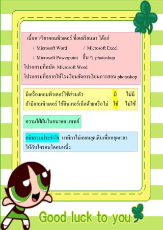 เนื้อหา/วิชาคอมพิวเตอร์ ที่เคยเรี ยนมา ได้แก่
      / Microsoft Word         / Microsoft Excel
      / Microsoft Powerpoint อื่น ๆ photoshop
โปรแกรมที่ถนัด Microsoft Word
โปรแกรมที่อยากให้โรงเรี ยนจัดการเรี ยนการสอน photoshop

มีเครื่ องคอมพิวเตอร์ใช้ส่วนตัว              มี ไม่มี
ถ้ามีคอมพิวเตอร์ ใช้อินเทอร์เน็ตด้วยหรื อไม่ ใช้ ไม่ใช้

ความใฝ่ ฝันในอนาคต แพทย์

คติธรรมประจาใจ นาฬิกาไม่เคยหยุดเดินเพื่อหยุดเวลา
    ั
ให้กบใครคนใดคนหนึ่ง
 