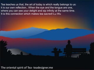 Tea teaches us that, the art of today is which really belongs to us:
it is our own reflection.. When the eye and the tongue are one,
where you can see your delight and sip infinity at the same time.
It is this connection which makes tea sacred!-Lu Wu




The oriental spirit of Tea- teadesigner.me
 