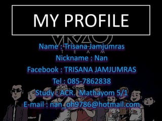 MY PROFILE
Name : Trisana Jamjumras
Nickname : Nan
Facebook : TRISANA JAMJUMRAS
Tel : 085-7862838
Study : ACR. Mathayom 5/1
E-mail : nan_oh9786@hotmail.com

 