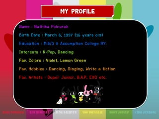 MY PROFILE
Name : Nathika Polnuruk
Birth Date : March 6, 1997 (16 years old)
Education : M.5/3 @ Assumption College RY.
Interests : K-Pop, Dancing
Fav. Colors : Violet, Lemon Green
Fav. Hobbies : Dancing, Singing, Write a fiction
Fav. Artists : Super Junior, B.A.P, EXO etc.

 