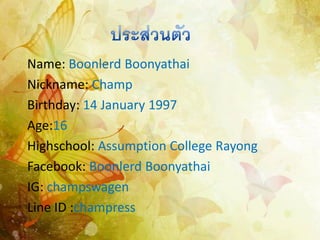 Name: Boonlerd Boonyathai
Nickname: Champ
Birthday: 14 January 1997
Age:16
Highschool: Assumption College Rayong
Facebook: Boonlerd Boonyathai
IG: champswagen
Line ID :champress

 
