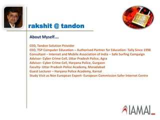 rakshit @ tandon
About Myself….
CEO, Tandon Solution Provider
CEO, TSP Computer Education – Authorised Partner for Education- Tally Since 1998
Consultant – Internet and Mobile Association of India – Safe Surfing Campaign
Advisor- Cyber Crime Cell, Uttar Pradesh Police, Agra
Advisor- Cyber Crime Cell, Haryana Police, Gurgaon
Faculty- Uttar Pradesh Police Academy, Moradabad
Guest Lecturer – Haryana Police Academy, Karnal
Study Visit as Non European Expert- European Commission Safer Internet Centre
 