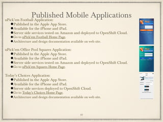 uPick’em Football Application:
●Published in the Apple App Store.
●Available for the iPhone and iPad.
●Server side services tested on Amazon and deployed to OpenShift Cloud.
●Go to uPick'em Football Home Page.
●Architecture and design documentation available on web site.
uPick’em Office Pool Squares Application:
●Published in the Apple App Store.
●Available for the iPhone and iPad.
●Server side services tested on Amazon and deployed to OpenShift Cloud.
●Go to uPick'em Squares Home Page.
Today’s Choices Application:
●Published in the Apple App Store.
●Available for the iPhone and iPad.
●Server side services deployed to OpenShift Cloud.
●Go to Today's Choices Home Page.
●Architecture and design documentation available on web site.
Published Mobile Applications
10
 