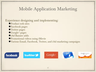 Experience designing and implementing:
●Product web sites
●Facebook pages
●Twitter pages
●Google+ pages
●iAd Banner adds
●Promotional videos using iMovie
●Various Email, Facebook, Twitter, and iAd marketing campaigns
Mobile Application Marketing
11
 