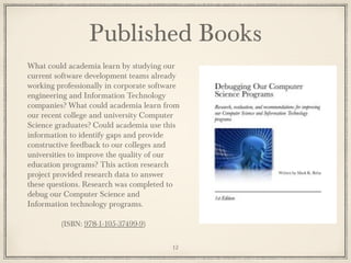 What could academia learn by studying our
current software development teams already
working professionally in corporate software
engineering and Information Technology
companies? What could academia learn from
our recent college and university Computer
Science graduates? Could academia use this
information to identify gaps and provide
constructive feedback to our colleges and
universities to improve the quality of our
education programs? This action research
project provided research data to answer
these questions. Research was completed to
debug our Computer Science and
Information technology programs.
(ISBN: 978-1-105-37499-9)
Published Books
12
 
