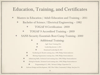Education, Training, and Certificates
Masters in Education / Adult Education and Training – 2011
Bachelor of Science / Electrical Engineering – 1982
TOGAF 8 Certification - 2009
TOGAF 9 Accredited Training – 2009
SANS Security Essentials Boot Camp Training - 2009
Additional Training:
Agile Team Training 2014
Leadership Journey 1, 2014
Situational Leadership II, 2013
Facilitating for Results training class, 1998, Philips Semiconductors
Meeting Organization training class, 1998, Philips Semiconductors
Influencing Skills, Technical Lead training class, 1998, Philips Semiconductors
Hiring for Results, Technical Lead training class, 1998, Philips Semiconductors
Programming in C, 1983, DeAnza College, Cupertino CA
Software Design and Development, 1987, West Valley Community College, San Jose CA
14
 