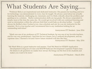 "Professor Reha is an inspirational and dedicated instructor. His passion for teaching and love
for technology was demonstrated in every class he taught. He always cared about me actually
learning the material, challenging my classmates and I to think critically about the problem and
guiding us to a solution. Marks communication skills are top grade. He always responded to
emails, most of the time the same day. He would get involved with our continued learning and
send us information within the software field that would help us develop further. I would
always be thrilled when I looked at my class schedule and saw he was my instructor for the
semester. He is a true teacher and I recommend him to any institution looking for an
outstanding individual."
Anonymous ITT Student – June 2016
"Mark was one of my professor at ITT Technical Institute, he was one of my favorite teachers,
and he was very professional. i had him for two classes, Java 2 android development, and my
capstone class. I learned a lot and i know future students will also like him"
Anonymous ITT Student – May 2016
"Mr Mark Reha is a great instructor and mentor. I had Mr Mark for SD2650 Application
Development Using Java II class and SD2799 Software Development Capstone Project class.
He listens to all questions no matter how trivial. He brings out the best in his students and
makes you want to be more."
Anonymous ITT Student – March 2016
What Students Are Saying…..
15
 