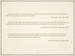 “Awesome, thanks so much for putting together the Lectures and Hands On Coding Labs for
SD2720, we need more Instructors like you.”
ITT Chair – December 2015
“Thank you Mr. Reha for sending these Lectures to me. I'm so excited for the SD2720 class, we
normally don't have the pleasure of an instructor who actually cares to teach us anything.”
Anonymous ITT Student – December 2015
“I wanted to thank you for the mentoring you gave me when I worked for you. I aced one of
the hardest technical interviews I have ever had. I now work for American Airlines and I
never could have done it without you. Thank you.”
Michael Schmidt – January 2016
16
 