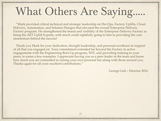 “Mark provided critical technical and strategic leadership on DevOps, Factory Uplifts, Cloud
Delivery, Automation, and Solution Designs that elevated the overall Enterprise Delivery
Factory program. He strengthened the brand and visibility of the Enterprise Delivery Factory as
being the AET Uplift Experts, with much credit rightfully going to him in providing the core
momentum behind the success!
Thank you Mark for your dedication, thought leadership, and personal excellence in support
of all that you engaged on. Your commitment extended far beyond the Factory in active
engagements with the Engineering Boot Up program, WIT, and providing training to your
peers, to name a few examples. I appreciate having you as a peer leader in the team and know
how much you are committed to raising your own personal bar along with those around you.
Thanks again for all your excellent contributions.”
George Gott – Director 2016
.
What Others Are Saying…..
17
 