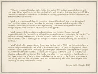 “I’ll begin by saying Mark has had a Stellar first half of 2015 in Goal accomplishments and
outcomes. He’s a significant contributor to his leader’s Goals, directly impacting 6 out of 7. He’s
dramatically extended himself and established active engagements both within and outside the
Enterprise Delivery Factory.”
“Mark is to be commended on his consistency in providing timely and proactive action. I
don’t recall an instance where I’ve asked for anything or needed to follow-up, since Mark
delivered ahead of schedule and without prompting. This was more impressive when
recognizing the sheer volume of what he does and supports!”
“Mark has exceeded expectations and establishing core Solution Design roles and
responsibilities in the Factory along with guiding the evolution and maturity of the practice. The
technical delivery processes and activities are solid and in the best shape ever! This is all
attributable to Mark as he brought the thought leadership, direction, training, and discipline to
the team.”
“Mark’s leadership was on display throughout the first half of 2015. I am fortunate to have a
mature and grounded leader that Mark is, within the Factory. He’s a technologist with all the
inherent “techie” pursuits of knowledge, plus that great combination of being effective people
leader! One trait that I would like to specifically recognize and thank Mark for is that he’s an
effective and considerate listener. This can be rate when everyone needs to be heard and when
he’s faced with scenario’s where it can be challenging for him to get the floor so to speak on a
call. Along with this, Mark is patient, calm, and understanding which has fostered great team
chemistry we enjoy today in the Factory.”
George Gott – Director 2015
.
18
 