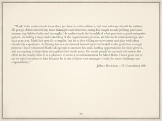 “Mark Reha understands more than just how to write software, but how software should be written.
He grasps details missed my most managers and directors, using his insight to ask probing questions,
uncovering hidden faults and strengths. He understands the breadth of what goes into a good enterprise
system, including a deep understanding of the requirements process, architectural underpinnings, and
data practices. Mark has specific strengths, but he is also willing to experiment and play with ideas
outside his experience. A lifelong learner, he showed himself more dedicated to the goal than a single
process. I have witnessed Mark taking time to nurture his staff, finding opportunities for their growth,
and attempting to help them strengthen their weak areas. He wants people to succeed and makes the
effort to do exactly that. It is a pleasure to write a recommendation for Mark Reha. I have gone out of
my to send recruiters to him because he is one of those rare managers ready for more challenge and
responsibility.”
Jeffery Davidson – IT Consultant 2011
20
 