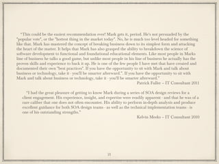 “This could be the easiest recommendation ever! Mark gets it, period. He's not persuaded by the
"popular vote", or the "hottest thing in the market today". No, he is much too level headed for something
like that. Mark has mastered the concept of breaking business down to its simplest form and attacking
the heart of the matter. It helps that Mark has also grasped the ability to breakdown the science of
software development to functional and foundational educational elements. Like most people in Marks
line of business he talks a good game, but unlike most people in his line of business he actually has the
proven skills and experience to back it up. He is one of the few people I have met that have created and
documented their own "best practices". If you have the opportunity to sit with Mark and talk about
business or technology, take it - you'll be smarter afterward.”. If you have the opportunity to sit with
Mark and talk about business or technology, take it - you'll be smarter afterward.”
Patrick Fuller – IT Consultant 2011
“I had the great pleasure of getting to know Mark during a series of SOA design reviews for a
client engagement. His experience, insight, and expertise were readily apparent - and that he was of a
rare caliber that one does not often encounter. His ability to perform in-depth analysis and produce
excellent guidance for both SOA design teams - as well as the technical implementation teams - is
one of his outstanding strengths.”
Kelvin Meeks – IT Consultant 2010
21
 