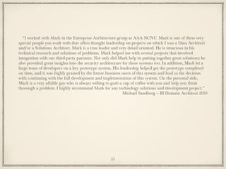“I worked with Mark in the Enterprise Architecture group at AAA NCNU. Mark is one of these very
special people you work with that offers thought leadership on projects on which I was a Data Architect
and/or a Solutions Architect. Mark is a true leader and very detail oriented. He is tenacious in his
technical research and solutions of problems. Mark helped me with several projects that involved
integration with our third-party partners. Not only did Mark help in putting together great solutions; he
also provided great insights into the security architecture for these systems too. In addition, Mark let a
large team of developers on a key prototype system. His leadership helped get the prototype completed
on time, and it was highly praised by the future business users of this system and lead to the decision
with continuing with the full development and implementation of this system. On the personal side,
Mark is a very affable guy who is always willing to grab a cup of coffee with you and help you think
thorough a problem. I highly recommend Mark for any technology solutions and development project.”
Michael Sandberg – BI Domain Architect 2010
22
 