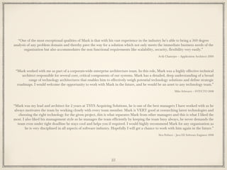 “One of the most exceptional qualities of Mark is that with his vast experience in the industry he's able to bring a 360 degree
analysis of any problem domain and thereby pave the way for a solution which not only meets the immediate business needs of the
organization but also accommodates the non functional requirements like scalability, security, flexibility very easily.”
Avik Chaterjee – Application Architect 2009
“Mark worked with me as part of a corporate-wide enterprise architecture team. In this role, Mark was a highly effective technical
architect responsible for several core, critical components of our systems. Mark has a detailed, deep understanding of a broad
range of technology architectures that enables him to effectively weigh potential technology solutions and define strategic
roadmaps. I would welcome the opportunity to work with Mark in the future, and he would be an asset to any technology team.”
Mike Schwartz – SVP/CTO 2008
“Mark was my lead and architect for 2 years at TSYS Acquiring Solutions, he is one of the best managers I have worked with as he
always motivates the team by working closely with every team member. Mark is VERY good at researching latest technologies and
choosing the right technology for the given project, this is what separates Mark from other managers and this is what I liked the
most. I also liked his management style as he manages the team efficiently by keeping the team busy always, he never demands the
team even under tight deadline he stays cool and helps you if required. I would highly recommend Mark for any organization as
he is very disciplined in all aspects of software industry. Hopefully I will get a chance to work with him again in the future.”
Siva Petluru – Java EE Software Engineer 2008
23
 