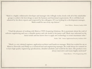 “Mark is a highly collaborative developer and manager who willingly works closely with all of the stakeholder
groups to achieve the best design to meet the business and functional requirements. He is well-liked and
admired by his direct reports and respected by his colleagues. If I was looking for a development manager,
Mark would be one of my top choices.”
Steve Walton – Business Analyst 2008
“I had the pleasure of working with Mark at TSYS Acquiring Solutions. He is passionate about the craft of
software engineering and was a valuable mentor and role model to his junior staff. Mark stays informed on the
latest trends and has knows how to apply new technology to create maximum value.”
Parker Neff - Senior Application/Security Architect 2007
“Mark is a very talented engineer, application architect and hands-on manager. Mark has worked for me at
Minerva Networks and Philips as a technical lead and engineering manager. He could always be counted on
to have high quality engineering specifications, detailed schedules and would hit his dates. His products were
always innovative and teams highly motivated”
Chuck Morris – VP of Engineering 2003
25
 