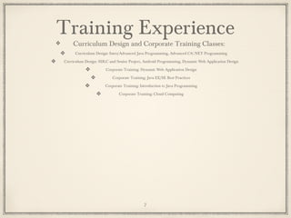 Training Experience
Curriculum Design and Corporate Training Classes:
Curriculum Design: Intro/Advanced Java Programming, Advanced C#/.NET Programming
Curriculum Design: SDLC and Senior Project, Android Programming, Dynamic Web Application Design
Corporate Training: Dynamic Web Application Design
Corporate Training: Java EE/SE Best Practices
Corporate Training: Introduction to Java Programming
Corporate Training: Cloud Computing
7
 