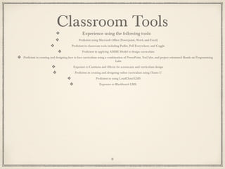 Classroom Tools
Experience using the following tools:
Proficient using Microsoft Office (Powerpoint, Word, and Excel)
Proficient in classroom tools including Padlet, Poll Everywhere, and Coggle
Proficient in applying ADDIE Model to design curriculum
Proficient in creating and designing face to face curriculum using a combination of PowerPoint, YouTube, and project orientated Hands on Programming
Labs
Exposure to Camtasia and iMovie for screencasts and curriculum design
Proficient in creating and designing online curriculum using iTunes U
Proficient in using LoudCloud LMS
Exposure to Blackboard LMS
8
 