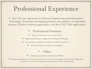 Professional Experience
Over 30 years experience in Software Engineering and Information
Technology. Experience developing products and solutions in embedded
systems, Windows desktop applications, and Java/.NET Web applications.
Professional Positions:
Director of Software with a staff of 20-25
Engineering Manager, Application Development Manager
Lead Architect, Application Architect, Solutions Architect
Senior Developer, Developer, Test Engineer
Other:
Authoring documents using Microsoft Office
Technical presentations to C level executives and software development teams in Web Application
Architecture, Software Design, Java programming, .NET programming
9
 
