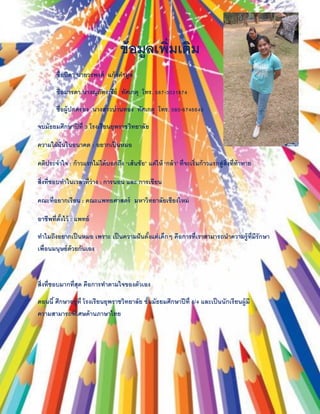 ข้อมูลเพิ่มเติม
ชื่อบิดา นายวรพงศ์ แก้วคามูล
ชื่อมารดา นางณุภัทรณีย์ ทัศเกตุ โทร. 087-3031874
ชื่อผู้ปกครอง นางสาวปานทอง ทัศเกตุ โทร. 080-6746640
จบมัธยมศึกษาปีที่ 3 โรงเรียนยุพราชวิทยาลัย
ความใฝ่ฝันในอนาคต : อยากเป็นหมอ
คติประจาใจ : ก้าวแรกไม่ได้บอกถึง ‘เส้นชัย’ แต่ให้ ‘กล้า’ ที่จะเริ่มก้าวแรกสู่สิ่งที่ท้าทาย
สิ่งที่ชอบทาในเวลาที่ว่าง : การนอน และ การเขียน
คณะที่อยากเรียน : คณะแพทยศาสตร์ มหาวิทยาลัยเชียงใหม่
อาชีพที่ตั้งไว้ : แพทย์
ทาไมถึงอยากเป็นหมอ เพราะ เป็นความฝันตั้งแต่เด็กๆ คือการที่เราสามารถนาความรู้ที่มีรักษา
เพื่อนมนุษย์ด้วยกันเอง
สิ่งที่ชอบมากที่สุด คือการทาตามใจของตัวเอง
ตอนนี้ ศึกษาอยู่ที่ โรงเรียนยุพราชวิทยาลัย ชั้นมัธยมศึกษาปีที่ 6/4 และเป็นนักเรียนผู้มี
ความสามารถพิเศษด้านภาษาไทย
 