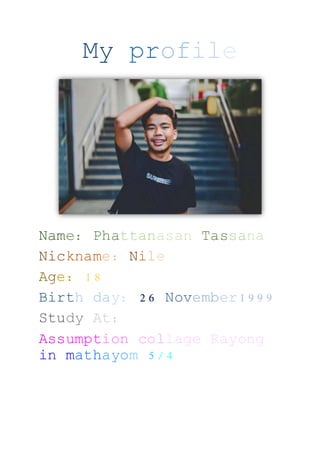 My profile
Name: Phattanasan Tassana
Nickname: Nile
Age: 18
Birth day: 26 November1999
Study At:
Assumption collage Rayong
in mathayom 5/4
 