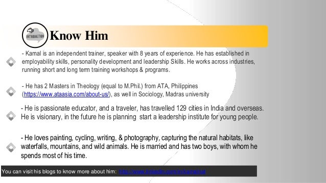 Know Him
- Kamal is an independent trainer, speaker with 8 years of experience. He has established in
employability skills, personality development and leadership Skills. He works across industries,
running short and long term training workshops & programs.
- He has 2 Masters in Theology (equal to M.Phil.) from ATA, Philippines
(https://www.ataasia.com/about-us/), as well in Sociology, Madras university
- He is passionate educator, and a traveler, has travelled 129 cities in India and overseas.
He is visionary, in the future he is planning start a leadership institute for young people.
- He loves painting, cycling, writing, & photography, capturing the natural habitats, like
waterfalls, mountains, and wild animals. He is married and has two boys, with whom he
spends most of his time.
You can visit his blogs to know more about him: http://www.linkedin.com/in/kamalnat
 