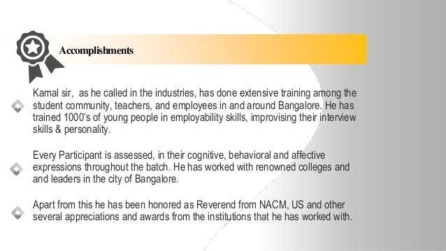 Accomplishments
Kamal sir, as he called in the industries, has done extensive training among the
student community, teachers, and employees in and around Bangalore. He has
trained 1000’s of young people in employability skills, improvising their interview
skills & personality.
Every Participant is assessed, in their cognitive, behavioral and affective
expressions throughout the batch. He has worked with renowned colleges and
and leaders in the city of Bangalore.
Apart from this he has been honored as Reverend from NACM, US and other
several appreciations and awards from the institutions that he has worked with.
 