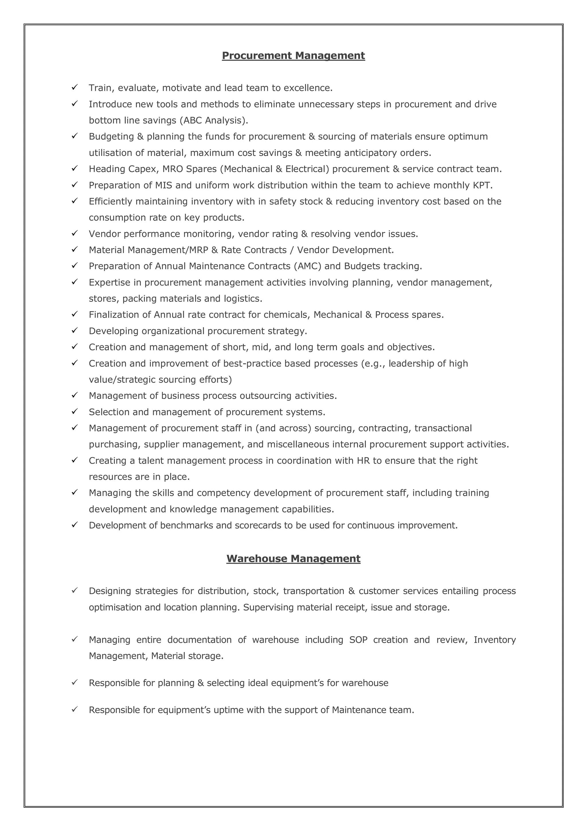 Procurement Management
 Train, evaluate, motivate and lead team to excellence.
 Introduce new tools and methods to eliminate unnecessary steps in procurement and drive
bottom line savings (ABC Analysis).
 Budgeting & planning the funds for procurement & sourcing of materials ensure optimum
utilisation of material, maximum cost savings & meeting anticipatory orders.
 Heading Capex, MRO Spares (Mechanical & Electrical) procurement & service contract team.
 Preparation of MIS and uniform work distribution within the team to achieve monthly KPT.
 Efficiently maintaining inventory with in safety stock & reducing inventory cost based on the
consumption rate on key products.
 Vendor performance monitoring, vendor rating & resolving vendor issues.
 Material Management/MRP & Rate Contracts / Vendor Development.
 Preparation of Annual Maintenance Contracts (AMC) and Budgets tracking.
 Expertise in procurement management activities involving planning, vendor management,
stores, packing materials and logistics.
 Finalization of Annual rate contract for chemicals, Mechanical & Process spares.
 Developing organizational procurement strategy.
 Creation and management of short, mid, and long term goals and objectives.
 Creation and improvement of best-practice based processes (e.g., leadership of high
value/strategic sourcing efforts)
 Management of business process outsourcing activities.
 Selection and management of procurement systems.
 Management of procurement staff in (and across) sourcing, contracting, transactional
purchasing, supplier management, and miscellaneous internal procurement support activities.
 Creating a talent management process in coordination with HR to ensure that the right
resources are in place.
 Managing the skills and competency development of procurement staff, including training
development and knowledge management capabilities.
 Development of benchmarks and scorecards to be used for continuous improvement.
Warehouse Management
 Designing strategies for distribution, stock, transportation & customer services entailing process
optimisation and location planning. Supervising material receipt, issue and storage.
 Managing entire documentation of warehouse including SOP creation and review, Inventory
Management, Material storage.
 Responsible for planning & selecting ideal equipment’s for warehouse
 Responsible for equipment’s uptime with the support of Maintenance team.
 