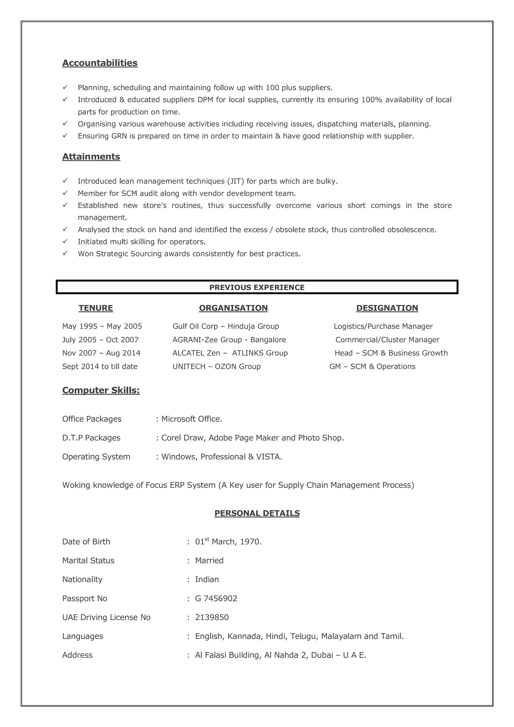Accountabilities
 Planning, scheduling and maintaining follow up with 100 plus suppliers.
 Introduced & educated suppliers DPM for local supplies, currently its ensuring 100% availability of local
parts for production on time.
 Organising various warehouse activities including receiving issues, dispatching materials, planning.
 Ensuring GRN is prepared on time in order to maintain & have good relationship with supplier.
Attainments
 Introduced lean management techniques (JIT) for parts which are bulky.
 Member for SCM audit along with vendor development team.
 Established new store's routines, thus successfully overcome various short comings in the store
management.
 Analysed the stock on hand and identified the excess / obsolete stock, thus controlled obsolescence.
 Initiated multi skilling for operators.
 Won Strategic Sourcing awards consistently for best practices.
PREVIOUS EXPERIENCE
TENURE ORGANISATION DESIGNATION
May 1995 – May 2005 Gulf Oil Corp – Hinduja Group Logistics/Purchase Manager
July 2005 – Oct 2007 AGRANI-Zee Group - Bangalore Commercial/Cluster Manager
Nov 2007 – Aug 2014 ALCATEL Zen – ATLINKS Group Head – SCM & Business Growth
Sept 2014 to till date UNITECH – OZON Group GM – SCM & Operations
Computer Skills:
Office Packages : Microsoft Office.
D.T.P Packages : Corel Draw, Adobe Page Maker and Photo Shop.
Operating System : Windows, Professional & VISTA.
Woking knowledge of Focus ERP System (A Key user for Supply Chain Management Process)
PERSONAL DETAILS
Date of Birth : 01st
March, 1970.
Marital Status : Married
Nationality : Indian
Passport No : G 7456902
UAE Driving License No : 2139850
Languages : English, Kannada, Hindi, Telugu, Malayalam and Tamil.
Address : Al Falasi Building, Al Nahda 2, Dubai – U A E.
 