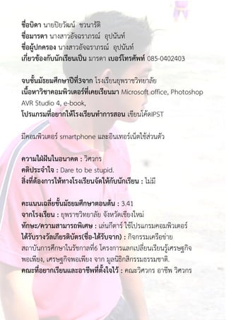 ชื่อบิดำ นายปิยวัฒน์ ชวนารัติ
ชื่อมำรดำ นางสาวอัจฉราภรณ์ อุปนันท์
ชื่อผู้ปกครอง นางสาวอัจฉราภรณ์ อุปนันท์
เกี่ยวข้องกับนักเรียนเป็น มารดา เบอร์โทรศัพท์ 085-0402403
จบชั้นมัธยมศึกษำปีที่3จำก โรงเรียนยุพราชวิทยาลัย
เนื้อหำวิชำคอมพิวเตอร์ที่เคยเรียนมำ Microsoft office, Photoshop
AVR Studio 4, e-book,
โปรแกรมที่อยำกให้โรงเรียนทำกำรสอน เขียนโค้ดIPST
มีคอมพิวเตอร์ smartphone และอินเทอร์เน็ตใช้ส่วนตัว
ควำมใฝ่ฝันในอนำคต : วิศวกร
คติประจำใจ : Dare to be stupid.
สิ่งที่ต้องกำรให้ทำงโรงเรียนจัดให้กับนักเรียน : ไม่มี
คะแนนเฉลี่ยชั้นมัธยมศึกษำตอนต้น : 3.41
จำกโรงเรียน : ยุพราชวิทยาลัย จังหวัดเชียงใหม่
ทักษะ/ควำมสำมำรถพิเศษ : เล่นกีตาร์ ใช้โปรแกรมคอมพิวเตอร์
ได้รับรำงวัลเกียรติบัตร(ชื่อ-ได้รับจำก) : กิจกรรมเครือข่าย
สถาบันการศึกษาในรัชกาลที่6 โครงการแลกเปลี่ยนเรียนรู้เศรษฐกิจ
พอเพียง, เศรษฐกิจพอเพียง จาก มูลนิธิกสิกรรมธรรมชาติ.
คณะที่อยำกเรียนและอำชีพที่ตั้งใจไว้ : คณะวิศวกร อาชีพ วิศวกร
 