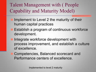 Talent Management with ( People
Capability and Maturity Model)
 Implement to Level 2 the maturity of their
  human capital practices
 Establish a program of continuous workforce
  development.
 Integrate workforce development with
  process improvement, and establish a culture
  of excellence.
 Competencies, Balanced scorecard and
  Performance centers of excellence.

           Implemented to level 2 maturity
 