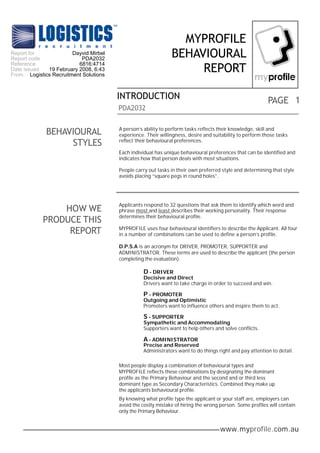 MYPROFILE
Report for             Dayvid Mirbel                          BEHAVIOURAL
Report code               PDA2032
Reference                6816:4714
Date issued  19 February 2008, 6:43
From Logistics Recruitment Solutions
                                                                   REPORT

                                       INTRODUCTION                                                       PAGE 1
                                       PDA2032


             BEHAVIOURAL               A person’s ability to perform tasks reflects their knowledge, skill and
                                       experience. Their willingness, desire and suitability to perform those tasks
                  STYLES               reflect their behavioural preferences.

                                       Each individual has unique behavioural preferences that can be identified and
                                       indicates how that person deals with most situations.

                                       People carry out tasks in their own preferred style and determining that style
                                       avoids placing “square pegs in round holes”.




                                       Applicants respond to 32 questions that ask them to identify which word and
                HOW WE                 phrase most and least describes their working personality. Their response
                                       determines their behavioural profile.
            PRODUCE THIS
                 REPORT                MYPROFILE uses four behavioural identifiers to describe the Applicant. All four
                                       in a number of combinations can be used to define a person’s profile.

                                       D.P.S.A is an acronym for DRIVER, PROMOTER, SUPPORTER and
                                       ADMINISTRATOR. These terms are used to describe the applicant (the person
                                       completing the evaluation).

                                                  D - DRIVER
                                                  Decisive and Direct
                                                  Drivers want to take charge in order to succeed and win.

                                                  P - PROMOTER
                                                  Outgoing and Optimistic
                                                  Promoters want to influence others and inspire them to act.

                                                  S - SUPPORTER
                                                  Sympathetic and Accommodating
                                                  Supporters want to help others and solve conflicts.

                                                  A - ADMINISTRATOR
                                                  Precise and Reserved
                                                  Administrators want to do things right and pay attention to detail.

                                       Most people display a combination of behavioural types and
                                       MYPROFILE reflects these combinations by designating the dominant
                                       profile as the Primary Behaviour and the second and or third less
                                       dominant type as Secondary Characteristics. Combined they make up
                                       the applicants behavioural profile.
                                       By knowing what profile type the applicant or your staff are, employers can
                                       avoid the costly mistake of hiring the wrong person. Some profiles will contain
                                       only the Primary Behaviour.


                                                                                    www.myprofile.com.au
 