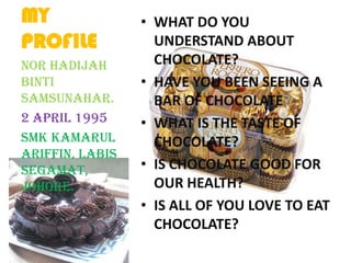 MY
PROFILE
• WHAT DO YOU
UNDERSTAND ABOUT
CHOCOLATE?
• HAVE YOU BEEN SEEING A
BAR OF CHOCOLATE?
• WHAT IS THE TASTE OF
CHOCOLATE?
• IS CHOCOLATE GOOD FOR
OUR HEALTH?
• IS ALL OF YOU LOVE TO EAT
CHOCOLATE?
NOR HADIJAH
BINTI
SAMSUNAHAR.
2 APRIL 1995
SMK KAMARUL
ARIFFIN, LABIS
SEGAMAT,
JOHORE.
 
