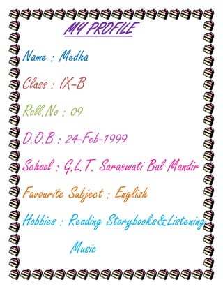 MY PROFILE
Name : Medha
Class : IX–B
Roll.No : 09
D.O.B : 24-Feb-1999
School : G.L.T. Saraswati Bal Mandir
Favourite Subject : English
Hobbies : Reading Storybooks&Listening
          Music
 