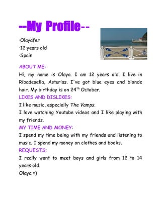 --My Profile-- 
·Olayafer 
·12 years old 
·Spain 
ABOUT ME: 
Hi, my name is Olaya. I am 12 years old. I live in 
Ribadesella, Asturias. I've got blue eyes and blonde 
hair. My birthday is on 24th October. 
LIKES AND DISLIKES: 
I like music, especially The Vamps. 
I love watching Youtube videos and I like playing with 
my friends. 
MY TIME AND MONEY: 
I spend my time being with my friends and listening to 
music. I spend my money on clothes and books. 
REQUESTS: 
I really want to meet boys and girls from 12 to 14 
years old. 
Olaya =) 
