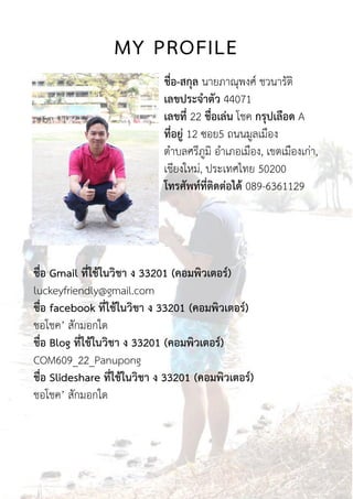 MY PROFILE
ชื่อ-สกุล นายภาณุพงศ์ ชวนารัติ
เลขประจำตัว 44071
เลขที่ 22 ชื่อเล่น โชค กรุปเลือด A
ที่อยู่ 12 ซอย5 ถนนมูลเมือง
ตาบลศรีภูมิ อาเภอเมือง, เขตเมืองเก่า,
เชียงใหม่, ประเทศไทย 50200
โทรศัพท์ที่ติดต่อได้ 089-6361129
ชื่อ Gmail ที่ใช้ในวิชำ ง 33201 (คอมพิวเตอร์)
luckeyfriendly@gmail.com
ชื่อ facebook ที่ใช้ในวิชำ ง 33201 (คอมพิวเตอร์)
ชอโชค’ สักมอกใด
ชื่อ Blog ที่ใช้ในวิชำ ง 33201 (คอมพิวเตอร์)
COM609_22_Panupong
ชื่อ Slideshare ที่ใช้ในวิชำ ง 33201 (คอมพิวเตอร์)
ชอโชค’ สักมอกใด
 