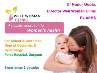 1Copyright © 2014 Well Woman Clinic. All rights reserved. 1
A holistic approach to
Woman’s health
Dr Nupur Gupta,
Director Well Woman Clinic
Ex AIIMS
Consultant & Unit Head,
Dept of Obstetrics &
Gynecology,
Paras Hospital, Gurgaon
Experience: 2 decades
 