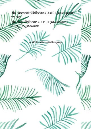 ชื่อ Facebook ที่ใช ้ในวิชา ง 33101 (คอมพิวเตอร์)
swl sky
ชื่อ Blog ที่ใช ้ในวิชา ง 33101 (คอมพิวเตอร์)
2559_615_saowalak
แผนที่ไปบ้านเริ่มจากโรงเรียนยุพราช
 