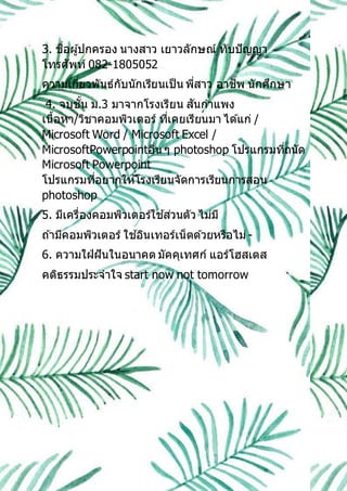 3. ชื่อผู้ปกครอง นางสาว เยาวลักษณ์ ทับปัญญา
โทรศัพท์ 082-1805052
ความเกี่ยวพันธ์กับนักเรียนเป็น พี่สาว อาชีพ นักศึกษา
4. จบชั้น ม.3 มาจากโรงเรียน สันกาแพง
เนื้อหา/วิชาคอมพิวเตอร์ ที่เคยเรียนมา ได ้แก่ /
Microsoft Word / Microsoft Excel /
MicrosoftPowerpointอื่น ๆ photoshop โปรแกรมที่ถนัด
Microsoft Powerpoint
โปรแกรมที่อยากให ้โรงเรียนจัดการเรียนการสอน
photoshop
5. มีเครื่องคอมพิวเตอร์ใช ้ส่วนตัว ไม่มี
ถ ้ามีคอมพิวเตอร์ ใช ้อินเทอร์เน็ตด ้วยหรือไม่-
6. ความใฝ่ฝันในอนาคต มัคคุเทศก์ แอร์โฮสเตส
คติธรรมประจาใจ start now not tomorrow
 