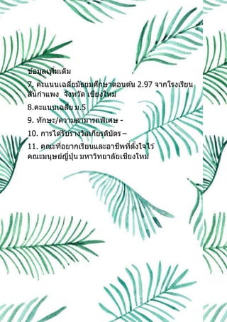 ข ้อมูลเพิ่มเติม
7. คะแนนเฉลี่ยมัธยมศึกษาตอนต ้น 2.97 จากโรงเรียน
สันกาแพง จังหวัด เชียงใหม่
8.คะแนนเฉลี่ย ม.5
9. ทักษะ/ความสามารถพิเศษ -
10. การได ้รับรางวัลเกียรติบัตร –
11. คณะที่อยากเรียนและอาชีพที่ตั้งใจไว ้
คณะมนุษย์ญี่ปุ่น มหาวิทยาลัยเชียงใหม่
 