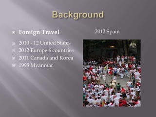    Foreign Travel            2012 Spain

   2010 - 12 United States
   2012 Europe 6 countries
   2011 Canada and Korea
   1998 Myanmar
 