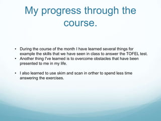 My progress through the
             course.

• During the course of the month I have learned several things for
  example the skills that we have seen in class to answer the TOFEL test.
• Another thing I've learned is to overcome obstacles that have been
  presented to me in my life.

• I also learned to use skim and scan in orther to spend less time
  answering the exercises.
 
