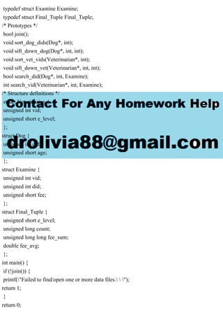 typedef struct Examine Examine;
typedef struct Final_Tuple Final_Tuple;
/* Prototypes */
bool join();
void sort_dog_dids(Dog*, int);
void sift_down_dog(Dog*, int, int);
void sort_vet_vids(Veterinarian*, int);
void sift_down_vet(Veterinarian*, int, int);
bool search_did(Dog*, int, Examine);
int search_vid(Veterinarian*, int, Examine);
/* Structure definitions */
struct Veterinarian {
unsigned int vid;
unsigned short e_level;
};
struct Dog {
unsigned int did;
unsigned short age;
};
struct Examine {
unsigned int vid;
unsigned int did;
unsigned short fee;
};
struct Final_Tuple {
unsigned short e_level;
unsigned long count;
unsigned long long fee_sum;
double fee_avg;
};
int main() {
if (!join()) {
printf("Failed to find/open one or more data files.  ");
return 1;
}
return 0;
 