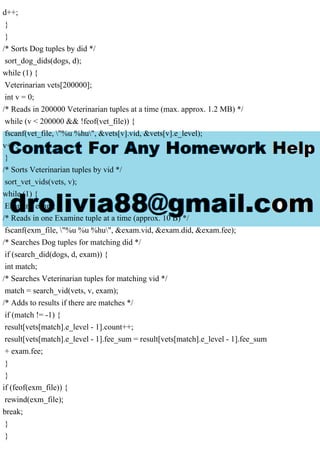 d++;
}
}
/* Sorts Dog tuples by did */
sort_dog_dids(dogs, d);
while (1) {
Veterinarian vets[200000];
int v = 0;
/* Reads in 200000 Veterinarian tuples at a time (max. approx. 1.2 MB) */
while (v < 200000 && !feof(vet_file)) {
fscanf(vet_file, "%u %hu", &vets[v].vid, &vets[v].e_level);
v++;
}
/* Sorts Veterinarian tuples by vid */
sort_vet_vids(vets, v);
while (1) {
Examine exam;
/* Reads in one Examine tuple at a time (approx. 10 B) */
fscanf(exm_file, "%u %u %hu", &exam.vid, &exam.did, &exam.fee);
/* Searches Dog tuples for matching did */
if (search_did(dogs, d, exam)) {
int match;
/* Searches Veterinarian tuples for matching vid */
match = search_vid(vets, v, exam);
/* Adds to results if there are matches */
if (match != -1) {
result[vets[match].e_level - 1].count++;
result[vets[match].e_level - 1].fee_sum = result[vets[match].e_level - 1].fee_sum
+ exam.fee;
}
}
if (feof(exm_file)) {
rewind(exm_file);
break;
}
}
 