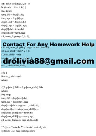 sift_down_dog(dogs, i, d - 1);
for (i = d - 1; i >= 1; i--) {
Dog temp;
temp.did = dogs[i].did;
temp.age = dogs[i].age;
dogs[i].did = dogs[0].did;
dogs[i].age = dogs[0].age;
dogs[0].did = temp.did;
dogs[0].age = temp.age;
sift_down_dog(dogs, 0, i - 1);
}
}
void sift_down_dog(Dog* dogs, int start, int end) {
int max_child = start * 2 + 1;
if (max_child < end) {
int other_child = max_child + 1;
if (dogs[other_child].did > dogs[max_child].did)
max_child = other_child;
}
else {
if (max_child > end)
return;
}
if (dogs[start].did >= dogs[max_child].did)
return;
Dog temp;
temp.did = dogs[start].did;
temp.age = dogs[start].age;
dogs[start].did = dogs[max_child].did;
dogs[start].age = dogs[max_child].age;
dogs[max_child].did = temp.did;
dogs[max_child].age = temp.age;
sift_down_dog(dogs, max_child, end);
}
/** @brief Sorts the Veterinarian tuples by vid
@details Uses heap sort algorithm
 