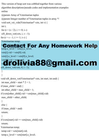 This version of heap sort was cobbled together from various
algorithm descriptions/pseudo codes and implementation examples
online
@param Array of Veterinarian tuples
@param Integer number of Veterinarian tuples in array */
void sort_vet_vids(Veterinarian* vets, int v) {
int i;
for (i = (v / 2); i >= 0; i--)
sift_down_vet(vets, i, v - 1);
for (i = v - 1; i >= 1; i--) {
Veterinarian temp;
temp.vid = vets[i].vid;
temp.e_level = vets[i].e_level;
vets[i].vid = vets[0].vid;
vets[i].e_level = vets[0].e_level;
vets[0].vid = temp.vid;
vets[0].e_level = temp.e_level;
sift_down_vet(vets, 0, i - 1);
}
}
void sift_down_vet(Veterinarian* vets, int start, int end) {
int max_child = start * 2 + 1;
if (max_child < end) {
int other_child = max_child + 1;
if (vets[other_child].vid > vets[max_child].vid)
max_child = other_child;
}
else {
if (max_child > end)
return;
}
if (vets[start].vid >= vets[max_child].vid)
return;
Veterinarian temp;
temp.vid = vets[start].vid;
temp.e_level = vets[start].e_level;
 