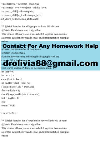 vets[start].vid = vets[max_child].vid;
vets[start].e_level = vets[max_child].e_level;
vets[max_child].vid = temp.vid;
vets[max_child].e_level = temp.e_level;
sift_down_vet(vets, max_child, end);
}
/** @brief Searches for a Dog tuple with the did of exam
@details Uses binary search algorithm
This version of binary search was cobbled together from various
algorithm descriptions/pseudo codes and implementation examples
online
@param Array of Dog tuples
@param Integer number of Dog tuples
@param Examine tuple
@return Boolean value indicating if a Dog tuple with the
exam's did is in the array
true = found */
bool search_did(Dog* dogs, int d, Examine exam) {
int first = 0;
int last = d - 1;
while (first <= last) {
int middle = (last + first) / 2;
if (dogs[middle].did < exam.did)
first = middle + 1;
else if (dogs[middle].did > exam.did)
last = middle - 1;
else
return TRUE;
}
return FALSE;
}
/** @brief Searches for a Veterinarian tuple with the vid of exam
@details Uses binary search algorithm
This version of binary search was cobbled together from various
algorithm descriptions/pseudo codes and implementation examples
online
 